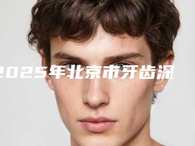 2025年北京市牙齿深覆合手术医院上榜名单前十名名单整合-北京市牙齿深覆合手术口腔医院