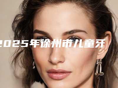 2025年徐州市儿童牙龈炎医院排行榜前十强公立私立混排-徐州市儿童牙龈炎口腔医院