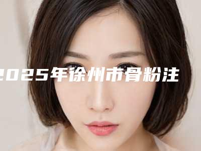 2025年徐州市骨粉注射隆鼻取出整形医院在榜名单名单齐聚