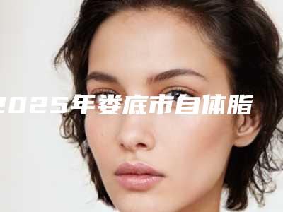 2025年娄底市自体脂肪颗粒注射移植丰臀整形医院排名榜top10强大展示