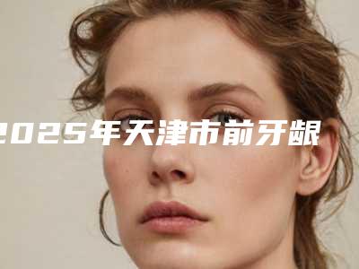 2025年天津市前牙龈壁提升医院前十名分享-天津市前牙龈壁提升口腔医院