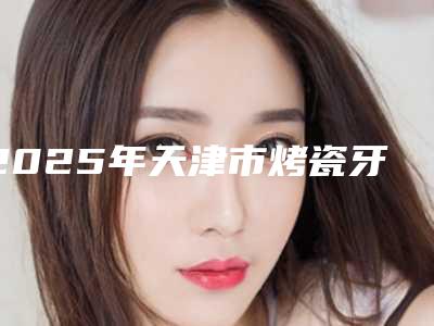 2025年天津市烤瓷牙树脂粘合医院排名前十强实力贴发布-天津市烤瓷牙树脂粘合口腔医院