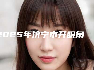 2025年济宁市开眼角术式整形医院排行前十佳值得过去