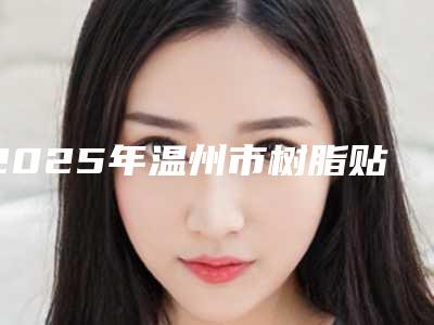 2025年温州市树脂贴面医院排行榜前十名翘首以盼-温州市树脂贴面口腔医院