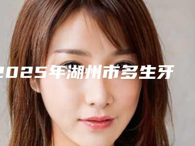 2025年湖州市多生牙骨埋伏阻生齿医院排名前十强2025版发布-湖州市多生牙骨埋伏阻生齿口腔医院