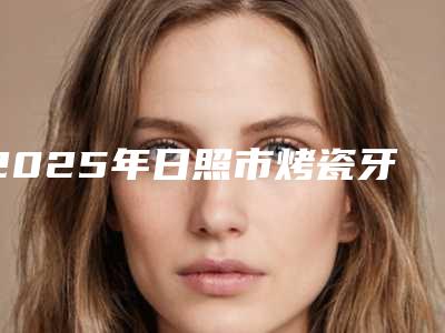 2025年日照市烤瓷牙修复医院新版汇总-日照博恩口腔美友强烈推荐