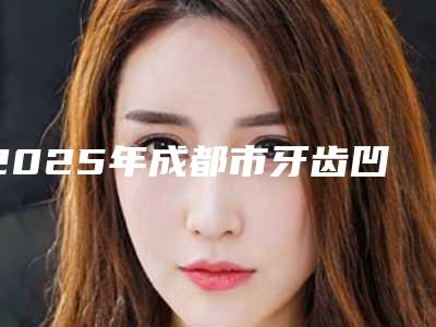 2025年成都市牙齿凹槽价格(费用)清单项目崭新爆出(成都市牙齿凹槽价格高还是不高)