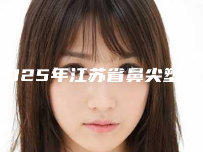 2025年江苏省鼻尖塑型手术价格(价目)表2025新鲜公布(江苏省鼻尖塑型手术价格多少钱比较合适)