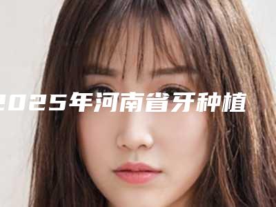 2025年河南省牙种植修复医院排行榜甄选5家专业医美机构-河南省牙种植修复口腔医院
