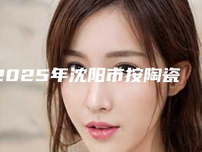 2025年沈阳市按陶瓷牙套医院排名榜top10强排名详情-沈阳市沈北新区王娟口腔诊所诚挚推荐给您