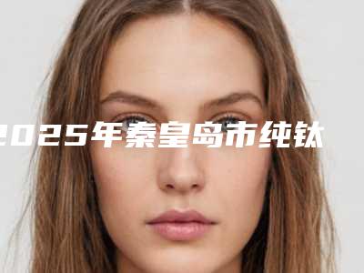 2025年秦皇岛市纯钛牙套价格(价目)附2025清单-秦皇岛市纯钛牙套费用到底是多少