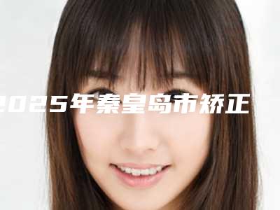 2025年秦皇岛市矫正牙齿年医院排名颇负盛名-秦皇岛市矫正牙齿年口腔医院