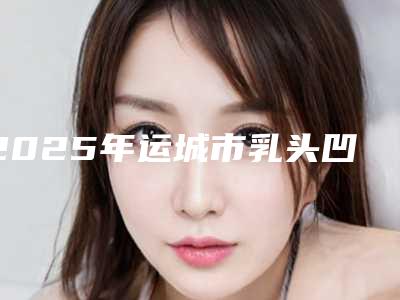 2025年运城市乳头凹陷整形医院排名前十位大全