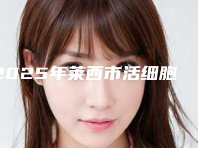 2025年莱西市活细胞丰胸医院排行榜私立还是公立多莱西市活细胞丰胸人气热榜整形医院