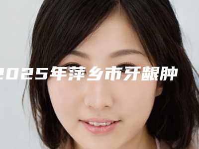 2025年萍乡市牙龈肿包医院上榜清单入围专家都是名医大咖-萍乡市牙龈肿包口腔医院