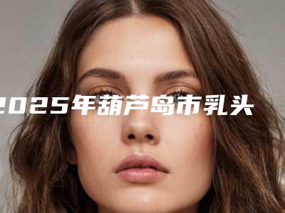 2025年葫芦岛市乳头内陷矫正整形医院上榜清单前十位哪个技术强(鑫晨聚美医疗美容位列前三)
