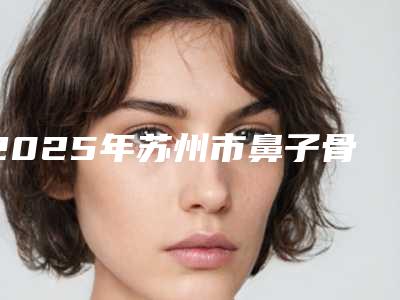 2025年苏州市鼻子骨头歪手术整形医院排名前十强榜单