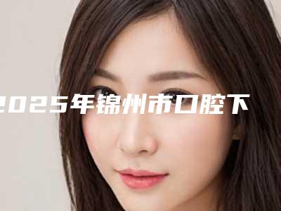 2025年锦州市口腔下牙床内侧凸起医院在榜名单前10位哪个口碑好-锦州市口腔下牙床内侧凸起口腔医院