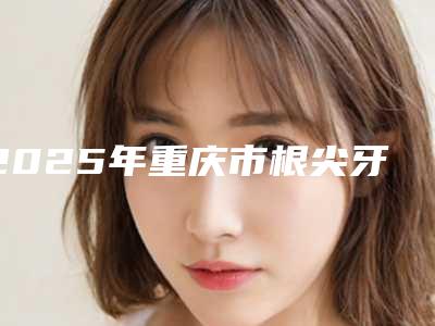 2025年重庆市根尖牙齿术医院口碑排名前十重磅更新-重庆渝北邹敏美尔康口腔门诊部收费标准现揭晓